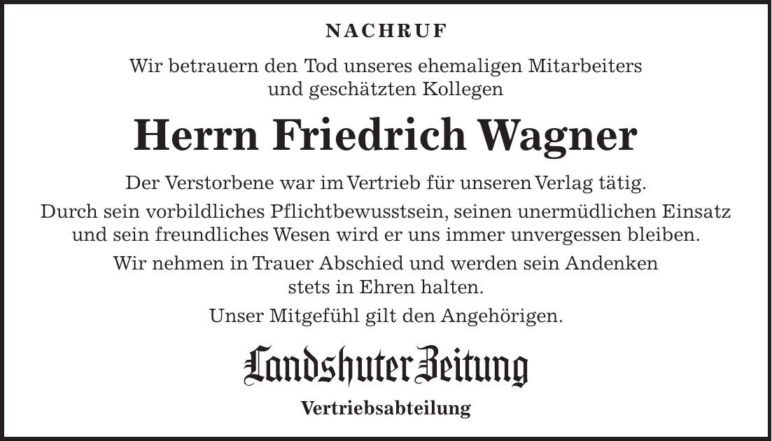  NACHRUF Wir betrauern den Tod unseres ehemaligen Mitarbeiters und geschätzten Kollegen Herrn Friedrich Wagner Der Verstorbene war im Vertrieb für unseren Verlag tätig. Durch sein vorbildliches Pflichtbewusstsein, seinen unermüdlichen Einsatz und sein freundliches Wesen wird er uns immer unvergessen bleiben. Wir nehmen in Trauer Abschied und werden sein Andenken stets in Ehren halten. Unser Mitgefühl gilt den Angehörigen. Vertriebsabteilung