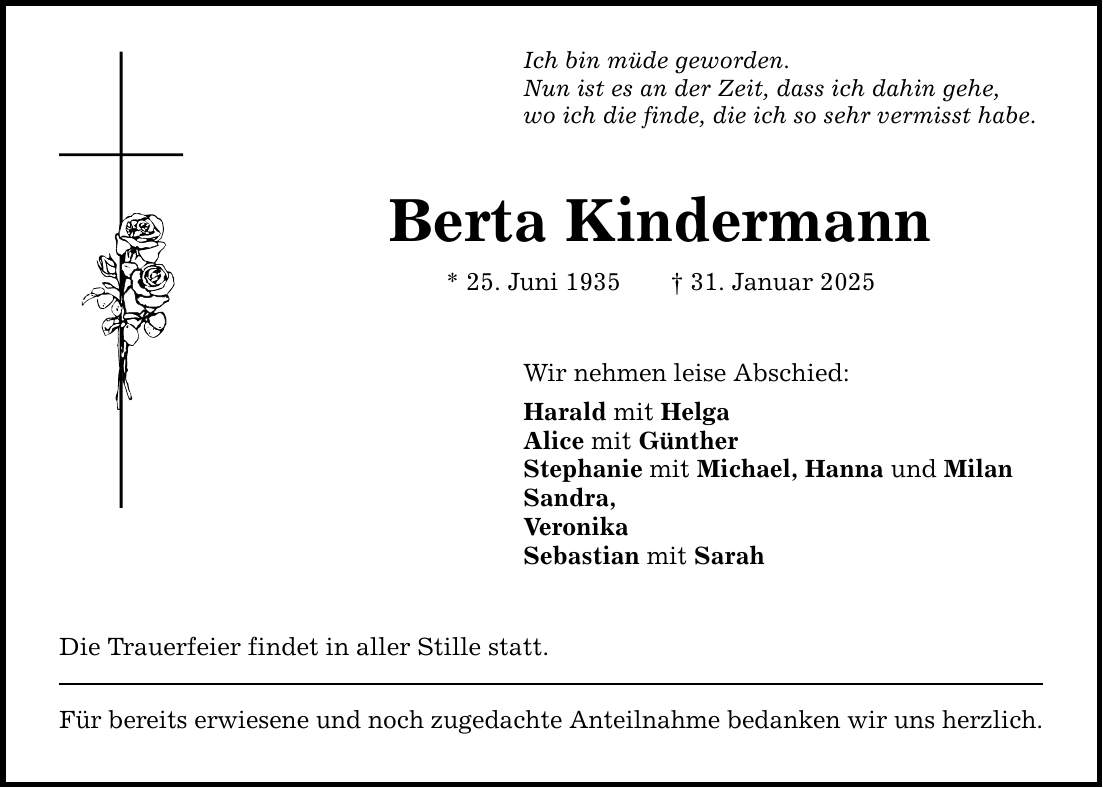 Ich bin müde geworden. Nun ist es an der Zeit, dass ich dahin gehe, wo ich die finde, die ich so sehr vermisst habe. Berta Kindermann * 25. Juni 1935 _ 31. Januar 2025 Wir nehmen leise Abschied: Harald mit Helga Alice mit Günther Stephanie mit Michael, Hanna und Milan Sandra, Veronika Sebastian mit Sarah Die Trauerfeier findet in aller Stille statt. Für bereits erwiesene und noch zugedachte Anteilnahme bedanken wir uns herzlich.