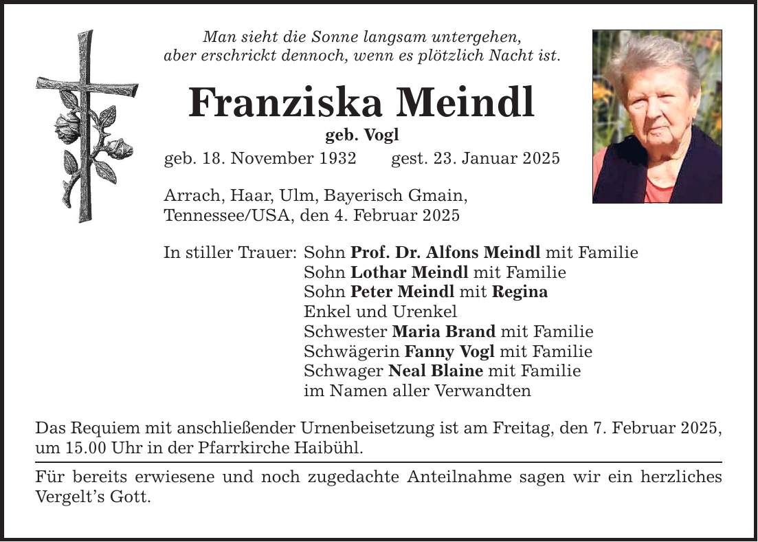 Man sieht die Sonne langsam untergehen, aber erschrickt dennoch, wenn es plötzlich Nacht ist. Franziska Meindl geb. Vogl geb. 18. November 1932 gest. 23. Januar 2025 Arrach, Haar, Ulm, Bayerisch Gmain, Tennessee/USA, den 4. Februar 2025 In stiller Trauer: Sohn Prof. Dr. Alfons Meindl mit Familie Sohn Lothar Meindl mit Familie Sohn Peter Meindl mit Regina Enkel und Urenkel Schwester Maria Brand mit Familie Schwägerin Fanny Vogl mit Familie Schwager Neal Blaine mit Familie im Namen aller Verwandten Das Requiem mit anschließender Urnenbeisetzung ist am Freitag, den 7. Februar 2025, um 15.00 Uhr in der Pfarrkirche Haibühl. Für bereits erwiesene und noch zugedachte Anteilnahme sagen wir ein herzliches Vergelt's Gott.