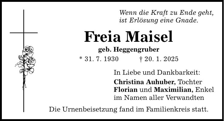 Wenn die Kraft zu Ende geht, ist Erlösung eine Gnade. Freia Maisel geb. Heggengruber * 31. 7. 1930 _ 20. 1. 2025 In Liebe und Dankbarkeit: Christina Auhuber, Tochter Florian und Maximilian, Enkel im Namen aller Verwandten Die Urnenbeisetzung fand im Familienkreis statt.