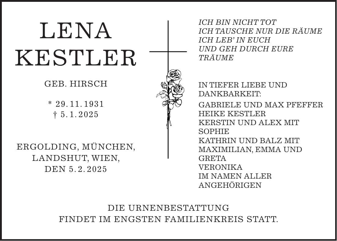  LENA KESTLER GEB. HIRSCH * 29. 11. 1931 + 5. 1. 2025 ERGOLDING, MÜNCHEN, LANDSHUT, WIEN, DEN 5. 2. 2025 DIE URNENBESTATTUNG FINDET IM ENGSTEN FAMILIENKREIS STATT. ICH BIN NICHT TOT ICH TAUSCHE NUR DIE RÄUME ICH LEB' IN EUCH UND GEH DURCH EURE TRÄUME IN TIEFER LIEBE UND DANKBARKEIT: GABRIELE UND MAX PFEFFER HEIKE KESTLER KERSTIN UND ALEX MIT SOPHIE KATHRIN UND BALZ MIT MAXIMILIAN, EMMA UND GRETA VERONIKA IM NAMEN ALLER ANGEHÖRIGEN