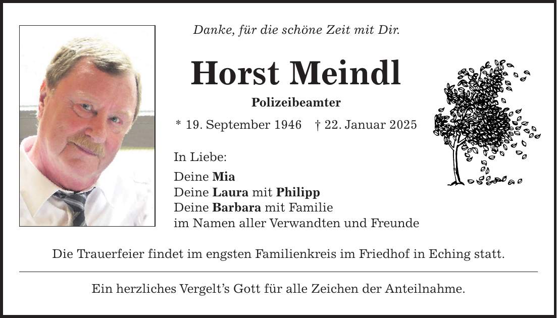 Danke, für die schöne Zeit mit Dir. Horst Meindl Polizeibeamter * 19. September 1946 + 22. Januar 2025 In Liebe: Deine Mia Deine Laura mit Philipp Deine Barbara mit Familie im Namen aller Verwandten und Freunde Die Trauerfeier findet im engsten Familienkreis im Friedhof in Eching statt. Ein herzliches Vergelt's Gott für alle Zeichen der Anteilnahme.