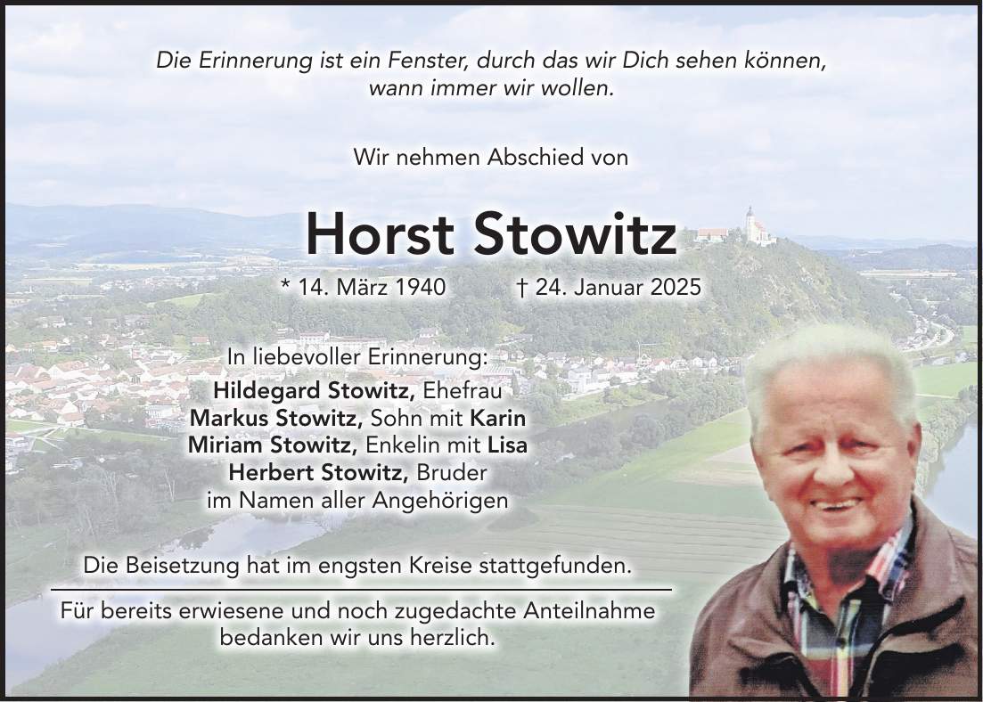 Die Erinnerung ist ein Fenster, durch das wir Dich sehen können, wann immer wir wollen. Wir nehmen Abschied von Horst Stowitz * 14. März 1940 + 24. Januar 2025 In liebevoller Erinnerung: Hildegard Stowitz, Ehefrau Markus Stowitz, Sohn mit Karin Miriam Stowitz, Enkelin mit Lisa Herbert Stowitz, Bruder im Namen aller Angehörigen Die Beisetzung hat im engsten Kreise stattgefunden. Für bereits erwiesene und noch zugedachte Anteilnahme bedanken wir uns herzlich.Die Erinnerung ist ein Fenster, durch das wir Dich sehen können, wann immer wir wollen. Wir nehmen Abschied von Horst Stowitz * 14. März 1940 + 24. Januar 2025 In liebevoller Erinnerung: Hildegard Stowitz, Ehefrau Markus Stowitz, Sohn mit Karin Miriam Stowitz, Enkelin mit Lisa Herbert Stowitz, Bruder im Namen aller Angehörigen Die Beisetzung hat im engsten Kreise stattgefunden. Für bereits erwiesene und noch zugedachte Anteilnahme bedanken wir uns herzlich.