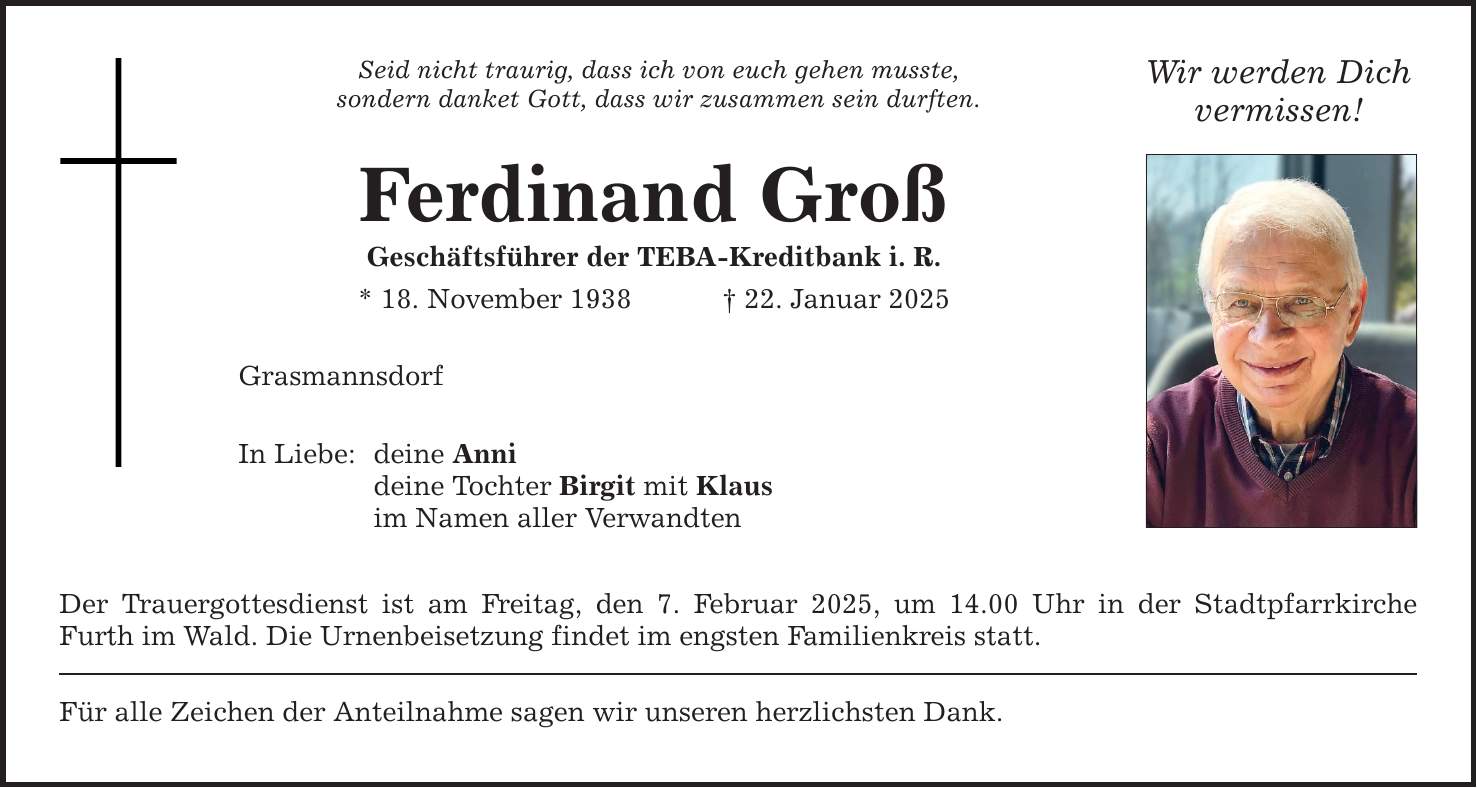 Seid nicht traurig, dass ich von euch gehen musste, sondern danket Gott, dass wir zusammen sein durften. Ferdinand Groß Geschäftsführer der TEBA-Kreditbank i. R. * 18. November 1938 _ 22. Januar 2025 Grasmannsdorf In Liebe: deine Anni deine Tochter Birgit mit Klaus im Namen aller Verwandten Der Trauergottesdienst ist am Freitag, den 7. Februar 2025, um 14.00 Uhr in der Stadtpfarrkirche Furth im Wald. Die Urnenbeisetzung findet im engsten Familienkreis statt. Für alle Zeichen der Anteilnahme sagen wir unseren herzlichsten Dank. Wir werden Dich vermissen!