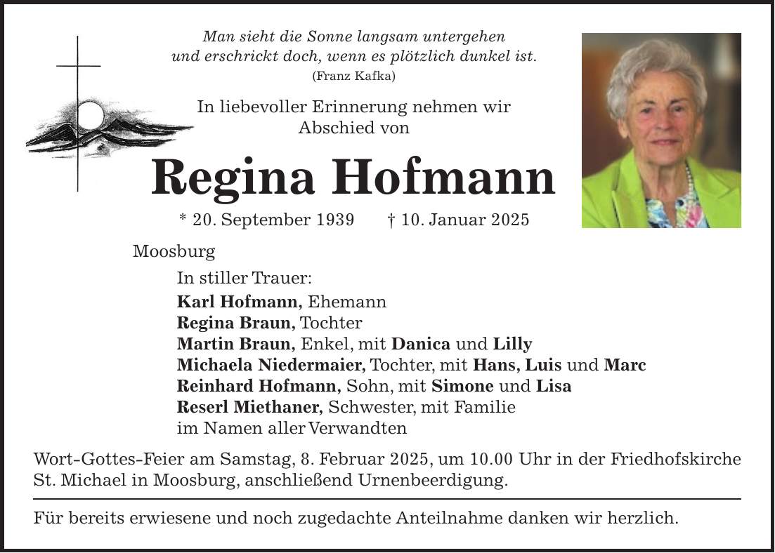 Man sieht die Sonne langsam untergehen und erschrickt doch, wenn es plötzlich dunkel ist. (Franz Kafka) In liebevoller Erinnerung nehmen wir Abschied von Regina Hofmann * 20. September 1939 + 10. Januar 2025 Moosburg In stiller Trauer: Karl Hofmann, Ehemann Regina Braun, Tochter Martin Braun, Enkel, mit Danica und Lilly Michaela Niedermaier, Tochter, mit Hans, Luis und Marc Reinhard Hofmann, Sohn, mit Simone und Lisa Reserl Miethaner, Schwester, mit Familie im Namen aller Verwandten Wort-Gottes-Feier am Samstag, 8. Februar 2025, um 10.00 Uhr in der Friedhofskirche St. Michael in Moosburg, anschließend Urnenbeerdigung. Für bereits erwiesene und noch zugedachte Anteilnahme danken wir herzlich.