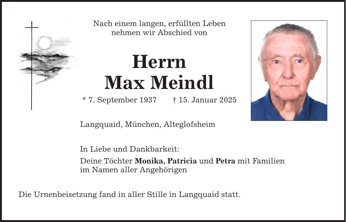 Nach einem langen, erfüllten Lebennehmen wir Abschied vonHerrnMax Meindl* 7. September 1937 _ 15. Januar 2025Langquaid, München, AlteglofsheimIn Liebe und Dankbarkeit:Deine Töchter Monika, Patricia und Petra mit Familienim Namen aller AngehörigenDie Urnenbeisetzung fand in aller Stille in Langquaid statt.