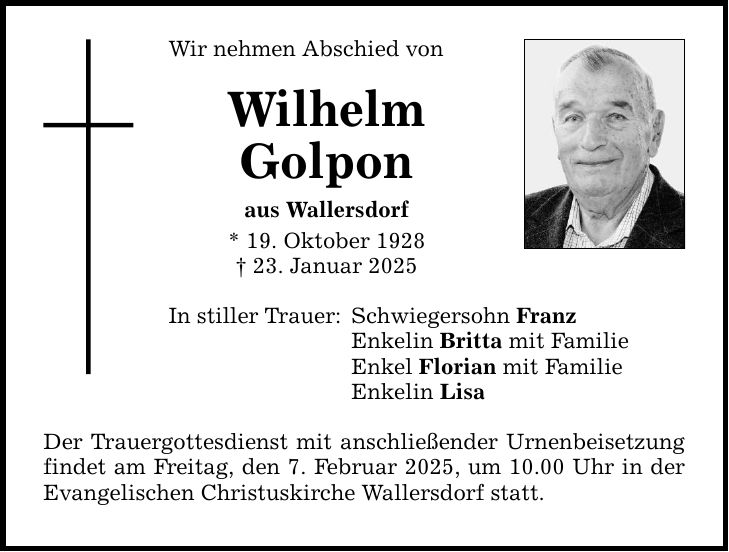 Wir nehmen Abschied von Wilhelm Golpon aus Wallersdorf * 19. Oktober 1928 _ 23. Januar 2025 In stiller Trauer: Schwiegersohn Franz Enkelin Britta mit Familie Enkel Florian mit Familie Enkelin Lisa Der Trauergottesdienst mit anschließender Urnenbeisetzung findet am Freitag, den 7. Februar 2025, um 10.00 Uhr in der Evangelischen Christuskirche Wallersdorf statt.