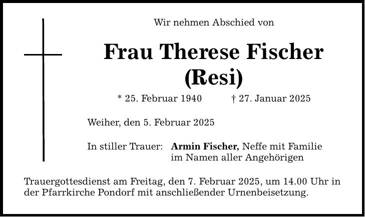 Wir nehmen Abschied vonFrau Therese Fischer(Resi)* 25. Februar 1940 _ 27. Januar 2025 Weiher, den 5. Februar 2025In stiller Trauer:Armin Fischer, Neffe mit Familieim Namen aller AngehörigenTrauergottesdienst am Freitag, den 7. Februar 2025, um 14.00 Uhr in der Pfarrkirche Pondorf mit anschließender Urnenbeisetzung.