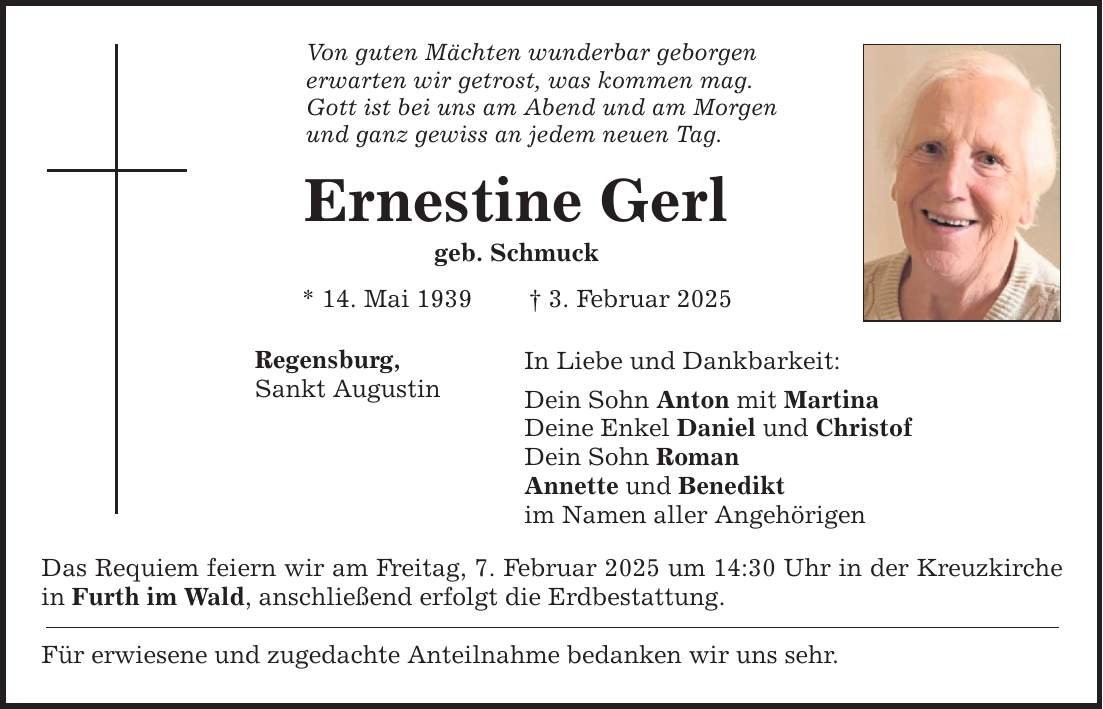 Von guten Mächten wunderbar geborgen erwarten wir getrost, was kommen mag. Gott ist bei uns am Abend und am Morgen und ganz gewiss an jedem neuen Tag. Ernestine Gerl geb. Schmuck * 14. Mai 1939 _ 3. Februar 2025 Regensburg, Sankt Augustin In Liebe und Dankbarkeit: Dein Sohn Anton mit Martina Deine Enkel Daniel und Christof Dein Sohn Roman Annette und Benedikt im Namen aller Angehörigen Das Requiem feiern wir am Freitag, 7. Februar 2025 um 14:30 Uhr in der Kreuzkirche in Furth im Wald, anschließend erfolgt die Erdbestattung. Für erwiesene und zugedachte Anteilnahme bedanken wir uns sehr.