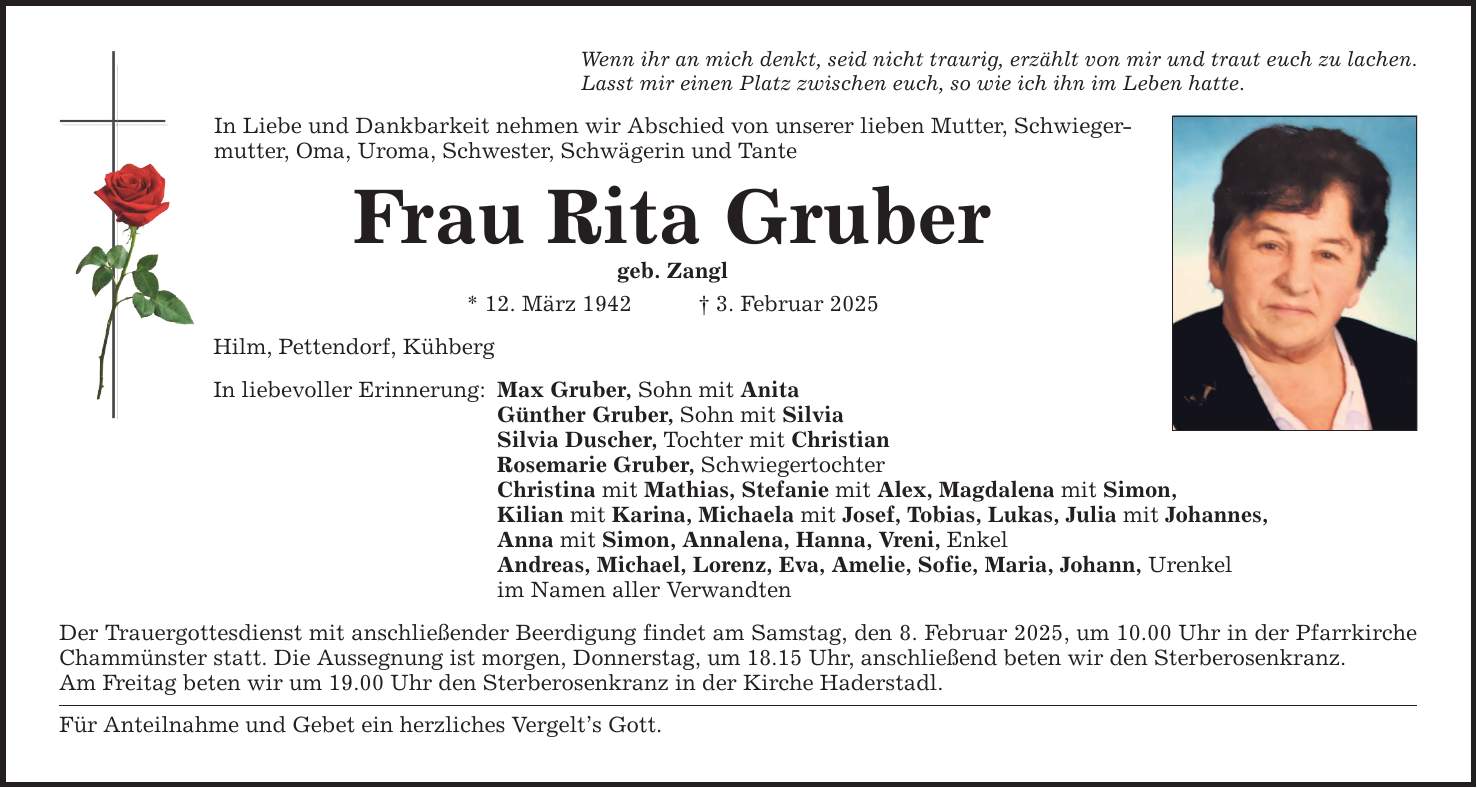 Wenn ihr an mich denkt, seid nicht traurig, erzählt von mir und traut euch zu lachen. Lasst mir einen Platz zwischen euch, so wie ich ihn im Leben hatte. In Liebe und Dankbarkeit nehmen wir Abschied von unserer lieben Mutter, Schwieger­mutter, Oma, Uroma, Schwester, Schwägerin und Tante Frau Rita Gruber geb. Zangl * 12. März 1942 _ 3. Februar 2025 Hilm, Pettendorf, Kühberg In liebevoller Erinnerung: Max Gruber, Sohn mit Anita Günther Gruber, Sohn mit Silvia Silvia Duscher, Tochter mit Christian Rosemarie Gruber, Schwiegertochter Christina mit Mathias, Stefanie mit Alex, Magdalena mit Simon, Kilian mit Karina, Michaela mit Josef, Tobias, Lukas, Julia mit Johannes, Anna mit Simon, Annalena, Hanna, Vreni, Enkel Andreas, Michael, Lorenz, Eva, Amelie, Sofie, Maria, Johann, Urenkel im Namen aller Verwandten Der Trauergottesdienst mit anschließender Beerdigung findet am Samstag, den 8. Februar 2025, um 10.00 Uhr in der Pfarrkirche Chammünster statt. Die Aussegnung ist morgen, Donnerstag, um 18.15 Uhr, anschließend beten wir den Sterberosenkranz. Am Freitag beten wir um 19.00 Uhr den Sterberosenkranz in der Kirche Haderstadl. Für Anteilnahme und Gebet ein herzliches Vergelt's Gott.