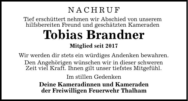 NACHRUF Tief erschüttert nehmen wir Abschied von unserem hilfsbereiten Freund und geschätzten Kameraden Tobias Brandner Mitglied seit 2017 Wir werden dir stets ein würdiges Andenken bewahren. Den Angehörigen wünschen wir in dieser schweren Zeit viel Kraft. Ihnen gilt unser tiefstes Mitgefühl. Im stillen Gedenken Deine Kameradinnen und Kameraden der Freiwilligen Feuerwehr Thalham