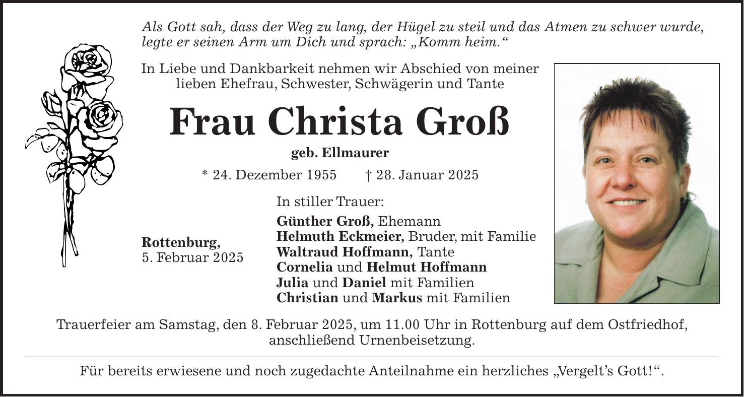 Als Gott sah, dass der Weg zu lang, der Hügel zu steil und das Atmen zu schwer wurde, legte er seinen Arm um Dich und sprach: 'Komm heim.' In Liebe und Dankbarkeit nehmen wir Abschied von meiner lieben Ehefrau, Schwester, Schwägerin und Tante Frau Christa Groß geb. Ellmaurer * 24. Dezember 1955 + 28. Januar 2025 In stiller Trauer: Günther Groß, Ehemann Helmuth Eckmeier, Bruder, mit Familie Waltraud Hoffmann, Tante Cornelia und Helmut Hoffmann Julia und Daniel mit Familien Christian und Markus mit Familien Trauerfeier am Samstag, den 8. Februar 2025, um 11.00 Uhr in Rottenburg auf dem Ostfriedhof, anschließend Urnenbeisetzung. Für bereits erwiesene und noch zugedachte Anteilnahme ein herzliches 'Vergelt's Gott!'.Rottenburg, 5. Februar 2025