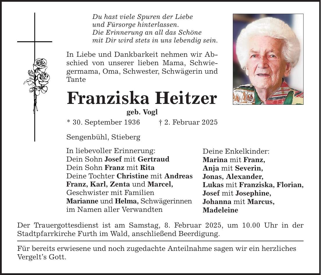 Du hast viele Spuren der Liebe und Fürsorge hinterlassen. Die Erinnerung an all das Schöne mit Dir wird stets in uns lebendig sein. In Liebe und Dankbarkeit nehmen wir Abschied von unserer lieben Mama, Schwiegermama, Oma, Schwester, Schwägerin und Tante Franziska Heitzer geb. Vogl * 30. September 1936 _ 2. Februar 2025 Sengenbühl, Stieberg In liebevoller Erinnerung: Dein Sohn Josef mit Gertraud Dein Sohn Franz mit Rita Deine Tochter Christine mit Andreas Franz, Karl, Zenta und Marcel, Geschwister mit Familien Marianne und Helma, Schwägerinnen im Namen aller Verwandten Der Trauergottesdienst ist am Samstag, 8. Februar 2025, um 10.00 Uhr in der Stadtpfarrkirche Furth im Wald, anschließend Beerdigung. Für bereits erwiesene und noch zugedachte Anteilnahme sagen wir ein herzliches Vergelt's Gott. Deine Enkelkinder: Marina mit Franz, Anja mit Severin, Jonas, Alexander, Lukas mit Franziska, Florian, Josef mit Josephine, Johanna mit Marcus, Madeleine