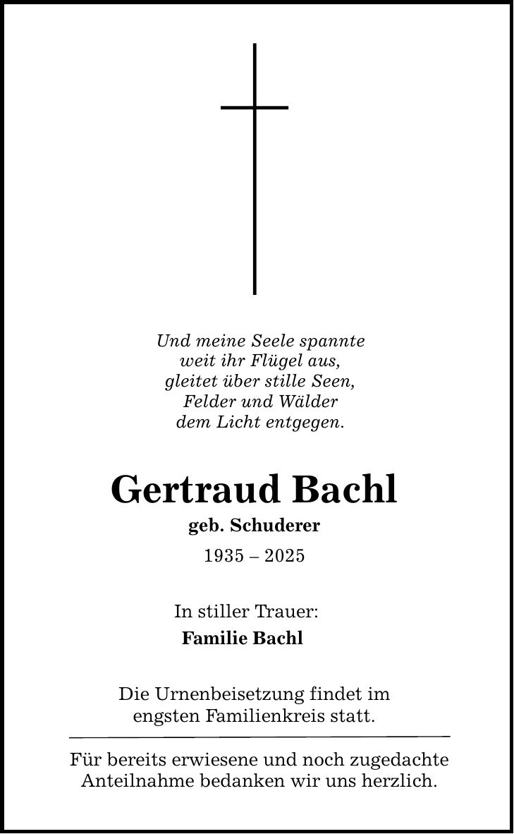 Und meine Seele spannte weit ihr Flügel aus, gleitet über stille Seen, Felder und Wälder dem Licht entgegen. Gertraud Bachl geb. Schuderer *** In stiller Trauer: Familie Bachl Die Urnenbeisetzung findet im engsten Familienkreis statt. Für bereits erwiesene und noch zugedachte Anteilnahme bedanken wir uns herzlich.