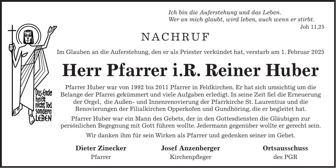 Ich bin die Auferstehung und das Leben. Wer an mich glaubt, wird leben, auch wenn er stirbt. Joh 11,25 NACHRUF Im Glauben an die Auferstehung, den er als Priester verkündet hat, verstarb am 1. Februar 2025 Herr Pfarrer i.R. Reiner Huber Pfarrer Huber war von 1992 bis 2011 Pfarrer in Feldkirchen. Er hat sich umsichtig um die Belange der Pfarrei gekümmert und viele Aufgaben erledigt. In seine Zeit fiel die Erneuerung der Orgel, ­ die Außen- und Innenrenovierung der Pfarrkirche St. Laurentius und die Renovierungen der Filial­kirchen Opperkofen und Gundhöring, die er begleitet hat. Pfarrer Huber war ein Mann des Gebets, der in den Gottesdiensten die Gläubigen zur persönlichen Begegnung mit Gott führen wollte. Jedermann gegenüber wollte er gerecht sein. Wir danken ihm für sein Wirken als Pfarrer und gedenken seiner im Gebet. Dieter Zinecker Josef Anzenberger Ortsausschuss Pfarrer Kirchenpfleger des PGR