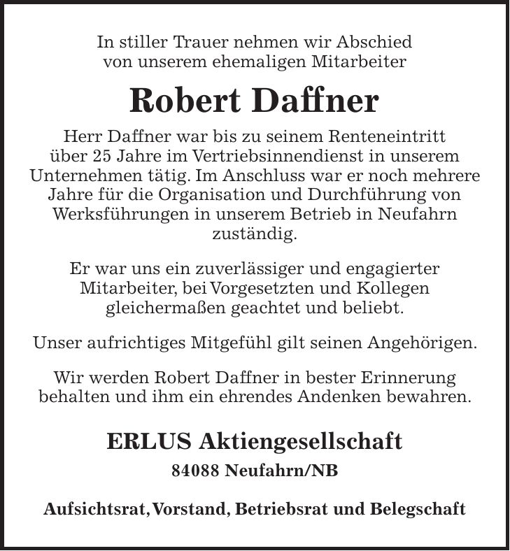 In stiller Trauer nehmen wir Abschied von unserem ehemaligen Mitarbeiter Robert Daffner Herr Daffner war bis zu seinem Renteneintritt über 25 Jahre im Vertriebsinnendienst in unserem Unternehmen tätig. Im Anschluss war er noch mehrere Jahre für die Organisation und Durchführung von Werksführungen in unserem Betrieb in Neufahrn zuständig. Er war uns ein zuverlässiger und engagierter Mitarbeiter, bei Vorgesetzten und Kollegen gleichermaßen geachtet und beliebt. Unser aufrichtiges Mitgefühl gilt seinen Angehörigen. Wir werden Robert Daffner in bester Erinnerung behalten und ihm ein ehrendes Andenken bewahren. ERLUS Aktiengesellschaft 84088 Neufahrn/NB Aufsichtsrat, Vorstand, Betriebsrat und Belegschaft