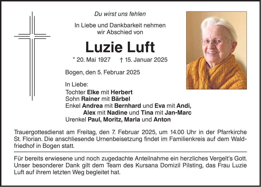 Du wirst uns fehlen In Liebe und Dankbarkeit nehmen wir Abschied von Luzie Luft * 20. Mai 1927 _ 15. Januar 2025 Bogen, den 5. Februar 2025 In Liebe: Tochter Elke mit Herbert Sohn Rainer mit Bärbel Enkel Andrea mit Bernhard und Eva mit Andi, Alex mit Nadine und Tina mit Jan-Marc Urenkel Paul, Moritz, Marla und Anton Trauergottesdienst am Freitag, den 7. Februar 2025, um 14.00 Uhr in der Pfarrkirche St. Florian. Die anschliesende Urnenbeisetzung findet im Familienkreis auf dem Waldfriedhof in Bogen statt. Für bereits erwiesene und noch zugedachte Anteilnahme ein herzliches Vergelt's Gott. Unser besonderer Dank gilt dem Team des Kursana Domizil Pilsting, das Frau Luzie Luft auf ihrem letzten Weg begleitet hat.