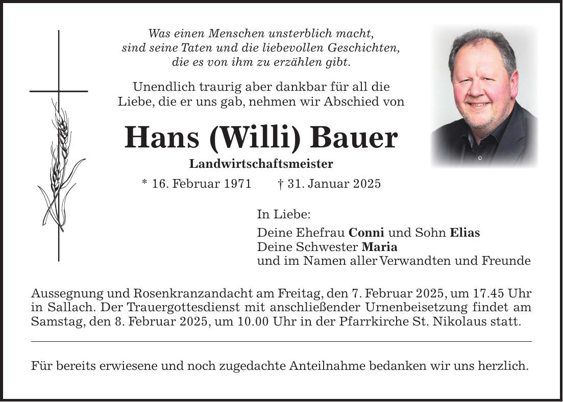 Was einen Menschen unsterblich macht, sind seine Taten und die liebevollen Geschichten, die es von ihm zu erzählen gibt. Unendlich traurig aber dankbar für all die Liebe, die er uns gab, nehmen wir Abschied von Hans (Willi) Bauer Landwirtschaftsmeister * 16. Februar 1971 + 31. Januar 2025 In Liebe: Deine Ehefrau Conni und Sohn Elias Deine Schwester Maria und im Namen aller Verwandten und Freunde Aussegnung und Rosenkranzandacht am Freitag, den 7. Februar 2025, um 17.45 Uhr in Sallach. Der Trauergottesdienst mit anschließender Urnenbeisetzung findet am Samstag, den 8. Februar 2025, um 10.00 Uhr in der Pfarrkirche St. Nikolaus statt. Für bereits erwiesene und noch zugedachte Anteilnahme bedanken wir uns herzlich. 