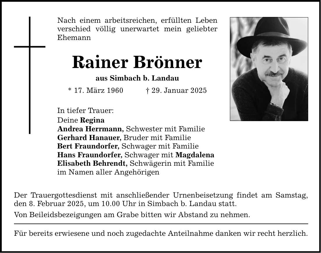 Nach einem arbeitsreichen, erfüllten Leben verschied völlig unerwartet mein geliebter Ehemann Rainer Brönner aus Simbach b. Landau * 17. März 1960 _ 29. Januar 2025 In tiefer Trauer: Deine Regina Andrea Herrmann, Schwester mit Familie Gerhard Hanauer, Bruder mit Familie Bert Fraundorfer, Schwager mit Familie Hans Fraundorfer, Schwager mit Magdalena Elisabeth Behrendt, Schwägerin mit Familie im Namen aller Angehörigen Der Trauergottesdienst mit anschließender Urnenbeisetzung findet am Samstag, den 8. Februar 2025, um 10.00 Uhr in Simbach b. Landau statt. Von Beileidsbezeigungen am Grabe bitten wir Abstand zu nehmen. Für bereits erwiesene und noch zugedachte Anteilnahme danken wir recht herzlich.