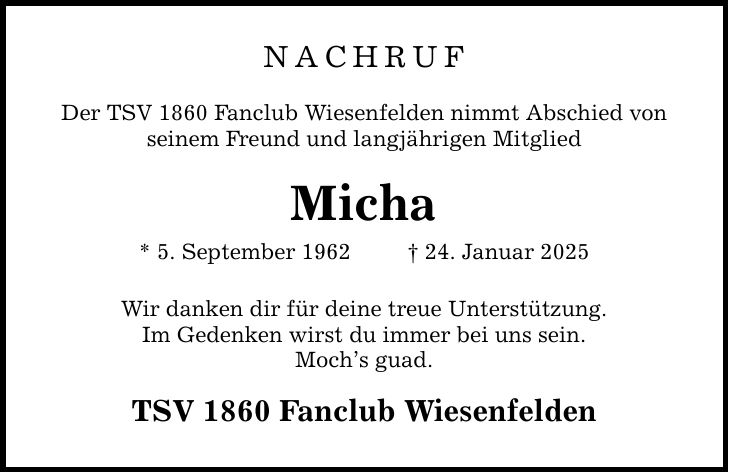 NACHRUF Der TSV 1860 Fanclub Wiesenfelden nimmt Abschied von seinem Freund und langjährigen Mitglied Micha * 5. September 1962 _ 24. Januar 2025 Wir danken dir für deine treue Unterstützung. Im Gedenken wirst du immer bei uns sein. Moch's guad. TSV 1860 Fanclub Wiesenfelden