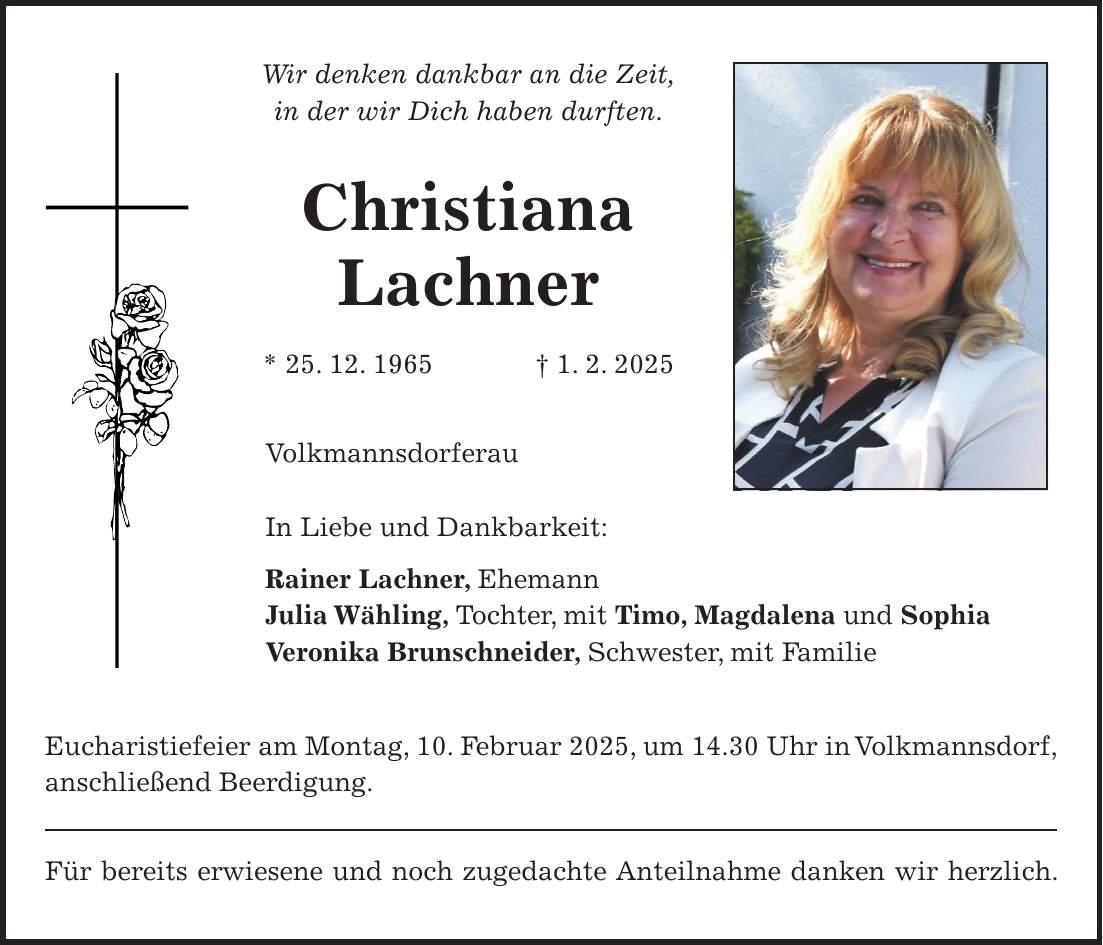 Wir denken dankbar an die Zeit, in der wir Dich haben durften. Christiana Lachner * 25. 12. 1965 + 1. 2. 2025 Volkmannsdorferau In Liebe und Dankbarkeit: Rainer Lachner, Ehemann Julia Wähling, Tochter, mit Timo, Magdalena und Sophia Veronika Brunschneider, Schwester, mit Familie Eucharistiefeier am Montag, 10. Februar 2025, um 14.30 Uhr in Volkmannsdorf, anschließend Beerdigung. Für bereits erwiesene und noch zugedachte Anteilnahme danken wir herzlich.