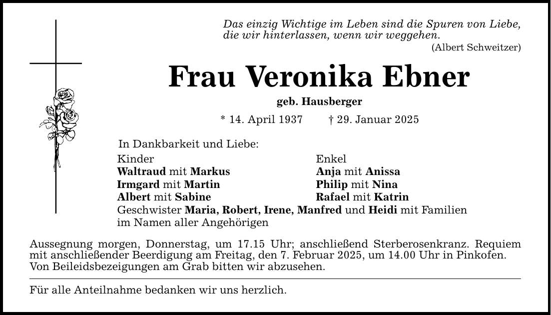 Das einzig Wichtige im Leben sind die Spuren von Liebe,die wir hinterlassen, wenn wir weggehen.(Albert Schweitzer)Frau Veronika Ebnergeb. Hausberger* 14. April 1937 _ 29. Januar 2025In Dankbarkeit und Liebe:Kinder EnkelWaltraud mit Markus Anja mit AnissaIrmgard mit Martin Philip mit NinaAlbert mit Sabine Rafael mit KatrinGeschwister Maria, Robert, Irene, Manfred und Heidi mit Familienim Namen aller AngehörigenAussegnung morgen, Donnerstag, um 17.15 Uhr; anschließend Sterberosenkranz. Requiem mit anschließender Beerdigung am Freitag, den 7. Februar 2025, um 14.00 Uhr in Pinkofen.Von Beileidsbezeigungen am Grab bitten wir abzusehen.Für alle Anteilnahme bedanken wir uns herzlich.