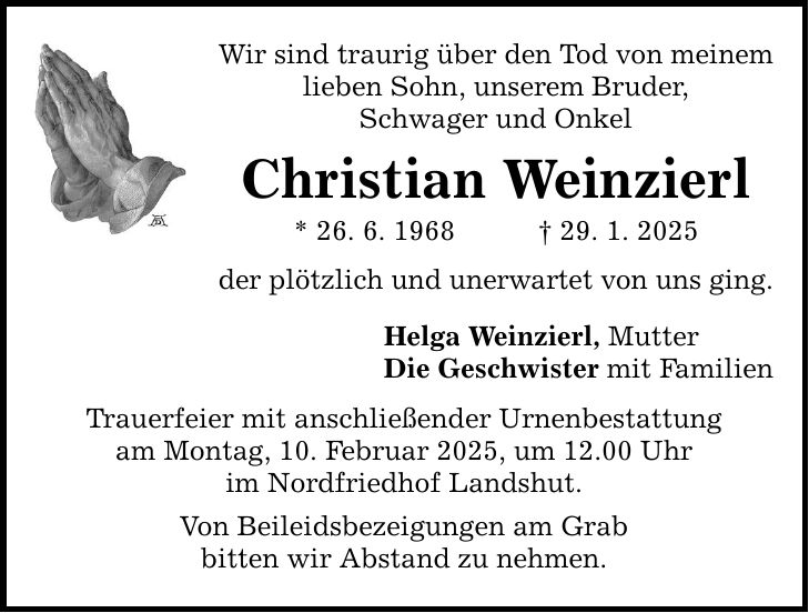 Wir sind traurig über den Tod von meinem lieben Sohn, unserem Bruder, Schwager und Onkel Christian Weinzierl * 26. 6. 1968 _ 29. 1. 2025 der plötzlich und unerwartet von uns ging. Helga Weinzierl, Mutter Die Geschwister mit Familien Trauerfeier mit anschließender Urnenbestattung am Montag, 10. Februar 2025, um 12.00 Uhr im Nordfriedhof Landshut. Von Beileidsbezeigungen am Grab bitten wir Abstand zu nehmen.