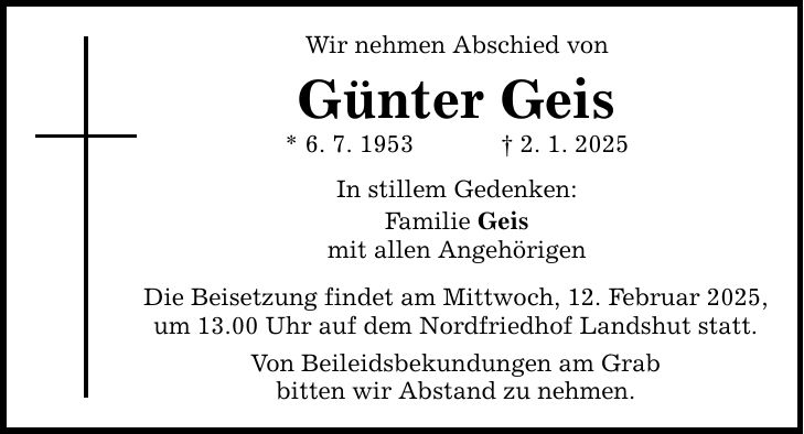 Wir nehmen Abschied von Günter Geis * 6. 7. 1953 _ 2. 1. 2025 In stillem Gedenken: Familie Geis mit allen Angehörigen Die Beisetzung findet am Mittwoch, 12. Februar 2025, um 13.00 Uhr auf dem Nordfriedhof Landshut statt. Von Beileidsbekundungen am Grab bitten wir Abstand zu nehmen.