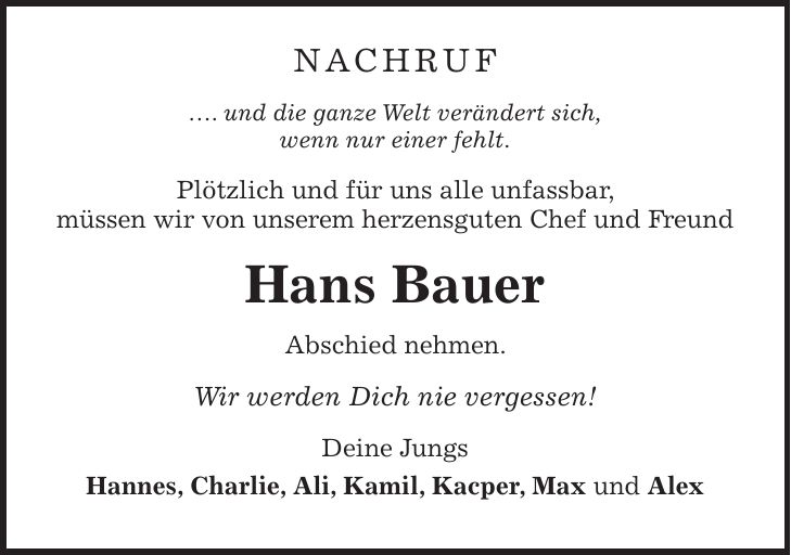 Nachruf .... und die ganze Welt verändert sich, wenn nur einer fehlt. Plötzlich und für uns alle unfassbar, müssen wir von unserem herzensguten Chef und Freund Hans Bauer Abschied nehmen. Wir werden Dich nie vergessen! Deine Jungs Hannes, Charlie, Ali, Kamil, Kacper, Max und Alex 