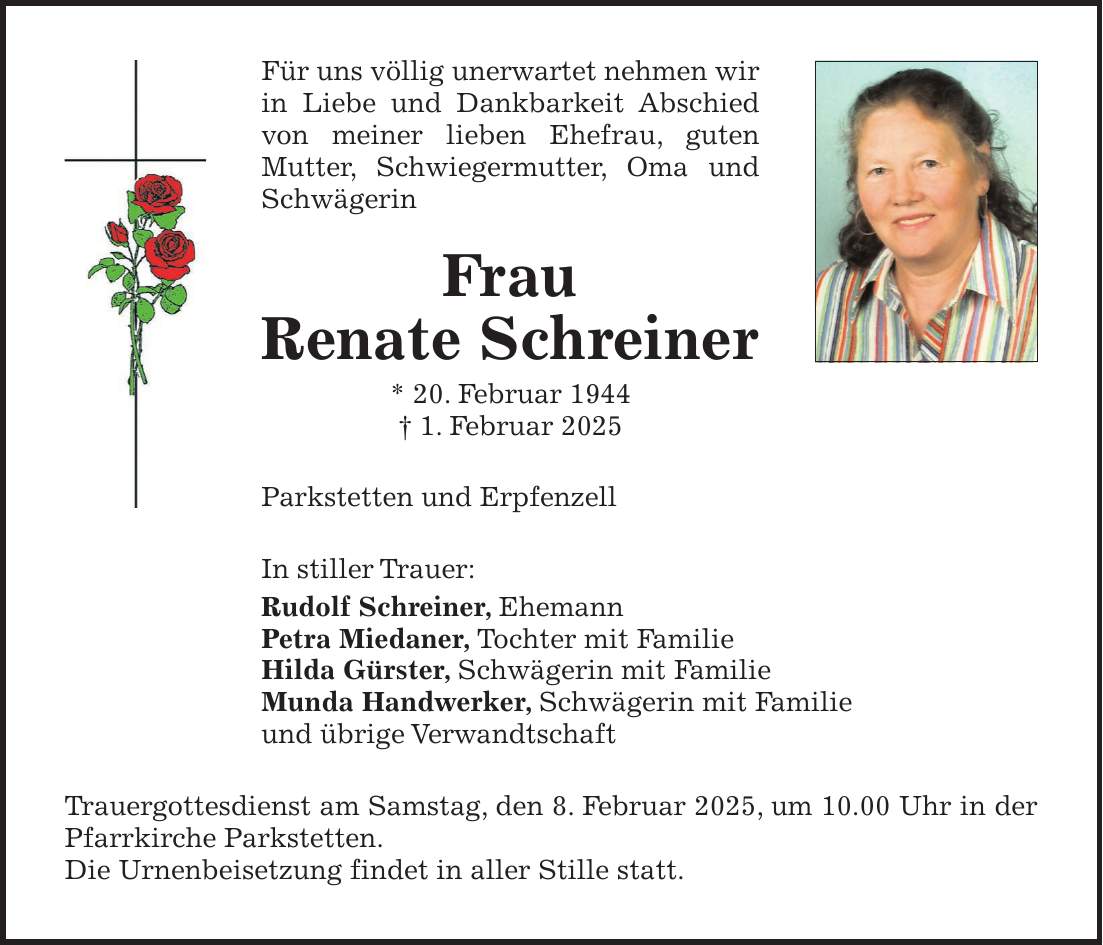 Für uns völlig unerwartet nehmen wir in Liebe und Dankbarkeit Abschied von meiner lieben Ehefrau, guten Mutter, Schwiegermutter, Oma und Schwägerin Frau Renate Schreiner * 20. Februar 1944 + 1. Februar 2025 Parkstetten und Erpfenzell In stiller Trauer: Rudolf Schreiner, Ehemann Petra Miedaner, Tochter mit Familie Hilda Gürster, Schwägerin mit Familie Munda Handwerker, Schwägerin mit Familie und übrige Verwandtschaft Trauergottesdienst am Samstag, den 8. Februar 2025, um 10.00 Uhr in der Pfarrkirche Parkstetten. Die Urnenbeisetzung findet in aller Stille statt.