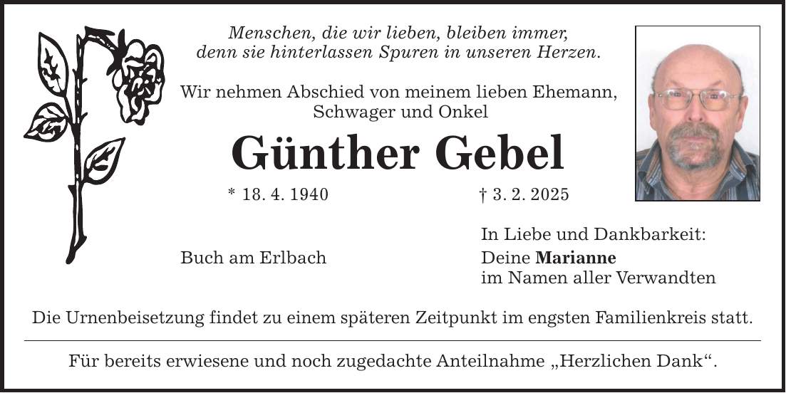 Menschen, die wir lieben, bleiben immer, denn sie hinterlassen Spuren in unseren Herzen. Wir nehmen Abschied von meinem lieben Ehemann, Schwager und Onkel Günther Gebel * 18. 4. 1940 + 3. 2. 2025 In Liebe und Dankbarkeit: Buch am Erlbach Deine Marianne im Namen aller Verwandten Die Urnenbeisetzung findet zu einem späteren Zeitpunkt im engsten Familienkreis statt. Für bereits erwiesene und noch zugedachte Anteilnahme 'Herzlichen Dank'.