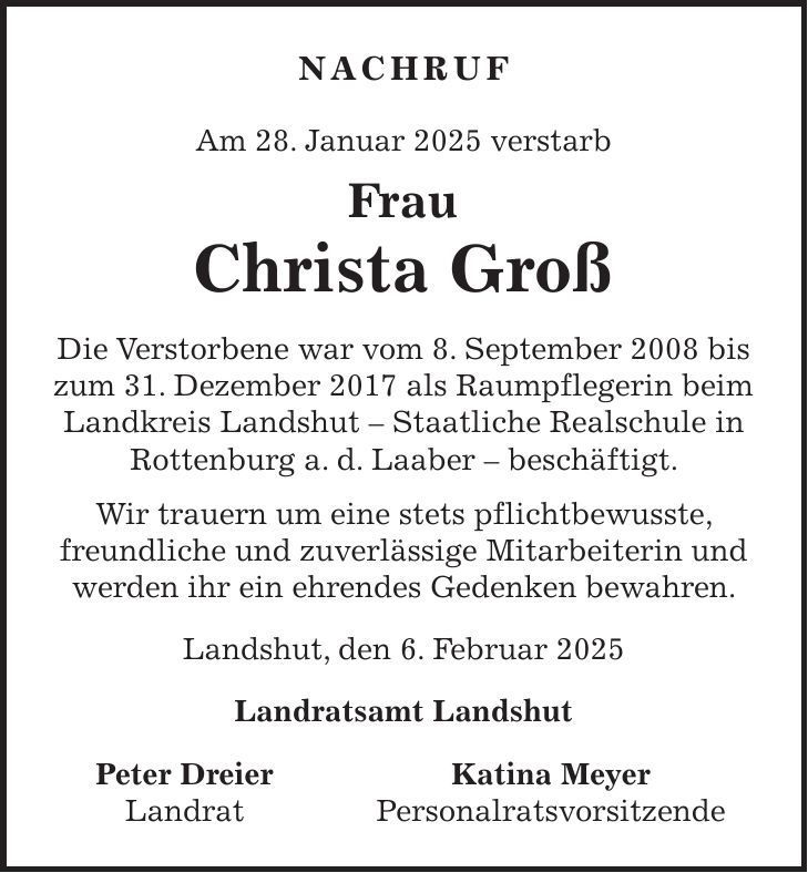  NACHRUF Am 28. Januar 2025 verstarb Frau Christa Groß Die Verstorbene war vom 8. September 2008 bis zum 31. Dezember 2017 als Raumpflegerin beim Landkreis Landshut - Staatliche Realschule in Rottenburg a. d. Laaber - beschäftigt. Wir trauern um eine stets pflichtbewusste, freundliche und zuverlässige Mitarbeiterin und werden ihr ein ehrendes Gedenken bewahren. Landshut, den 6. Februar 2025 Landratsamt Landshut Peter Dreier Katina Meyer Landrat Personalratsvorsitzende