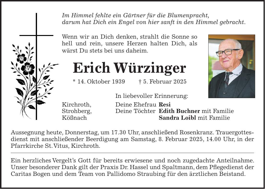 Im Himmel fehlte ein Gärtner für die Blumenpracht, darum hat Dich ein Engel von hier sanft in den Himmel gebracht. Wenn wir an Dich denken, strahlt die Sonne so hell und rein, unsere Herzen halten Dich, als wärst Du stets bei uns daheim. Erich Würzinger * 14. Oktober 1939 + 5. Februar 2025 In liebevoller Erinnerung: Kirchroth, Deine Ehefrau Resi Strohberg, Deine Töchter Edith Buchner mit Familie Kößnach Sandra Loibl mit Familie Aussegnung heute, Donnerstag, um 17.30 Uhr, anschließend Rosenkranz. Trauergottesdienst mit anschließender Beerdigung am Samstag, 8. Februar 2025, 14.00 Uhr, in der Pfarrkirche St. Vitus, Kirchroth. Ein herzliches Vergelt's Gott für bereits erwiesene und noch zugedachte Anteilnahme. Unser besonderer Dank gilt der Praxis Dr. Hassel und Spaltmann, dem Pflegedienst der Caritas Bogen und dem Team von Pallidomo Straubing für den ärztlichen Beistand.