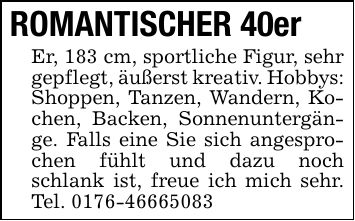 ROMANTISCHER 40er Er, 183 cm, sportliche Figur, sehr gepflegt, äußerst kreativ. Hobbys: Shoppen, Tanzen, Wandern, Kochen, Backen, Sonnenuntergänge. Falls eine Sie sich angesprochen fühlt und dazu noch schlank ist, freue ich mich sehr. Tel. ***