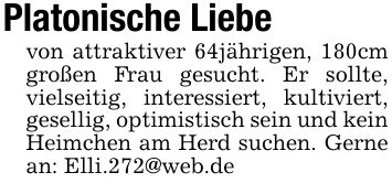 Platonische Liebevon attraktiver 64jährigen, 180cm großen Frau gesucht. Er sollte, vielseitig, interessiert, kultiviert, gesellig, optimistisch sein und kein Heimchen am Herd suchen. Gerne an: Elli.272@web.de