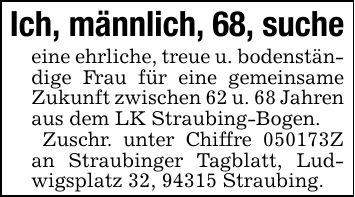 Ich, männlich, 68, sucheeine ehrliche, treue u. bodenständige Frau für eine gemeinsame Zukunft zwischen 62 u. 68 Jahren aus dem LK Straubing-Bogen. Zuschr. unter Chiffre ***Z an Straubinger Tagblatt, Ludwigsplatz 32, 94315 Straubing.