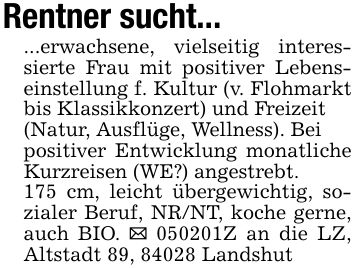 Rentner sucht......erwachsene, vielseitig interessierte Frau mit positiver Lebenseinstellung f. Kultur (v. Flohmarkt bis Klassikkonzert) und Freizeit(Natur, Ausflüge, Wellness). Beipositiver Entwicklung monatliche Kurzreisen (WE?) angestrebt.175 cm, leicht übergewichtig, sozialer Beruf, NR/NT, koche gerne, auch BIO. _ ***Z an die LZ, Altstadt 89, 84028 Landshut