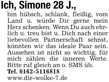 Ich, Simone 28 J., bin hübsch, schlank, fleißig, vom Land u. würde Dir gerne mein Herz schenken. Wenn Du auch ehrlich u. treu bist u. Dich nach einer liebevollen Partnerschaft sehnst, könnten wir das ideale Paar sein. Aussehen ist nicht so wichtig, für mich zählen die inneren Werte. Bitte ruf gleich an o. SMS üb.Tel. ***www.die-wolke-7.de