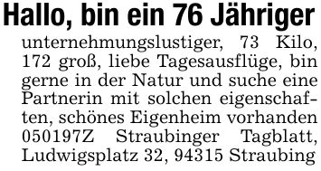 Hallo, bin ein 76 Jährigerunternehmungslustiger, 73 Kilo, 172 groß, liebe Tagesausflüge, bin gerne in der Natur und suche eine Partnerin mit solchen eigenschaften, schönes Eigenheim vorhanden ***Z Straubinger Tagblatt, Ludwigsplatz 32, 94315 Straubing