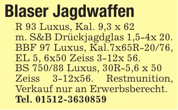 Blaser JagdwaffenR 93 Luxus, Kal. 9,3 x 62m. S&B Drückjagdglas 1,5-4x 20.BBF 97 Luxus, Kal.7x65R-20/76, EL 5, 6x50 Zeiss 3-12x 56.BS 750/88 Luxus, 30R-5,6 x 50 Zeiss 3-12x56. Restmunition, Verkauf nur an Erwerbsberecht.Tel. ***