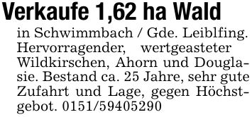 Verkaufe 1,62 ha Wald in Schwimmbach / Gde. Leiblfing.Hervorragender, wertgeasteter Wildkirschen, Ahorn und Douglasie. Bestand ca. 25 Jahre, sehr gute Zufahrt und Lage, gegen Höchstgebot. ***