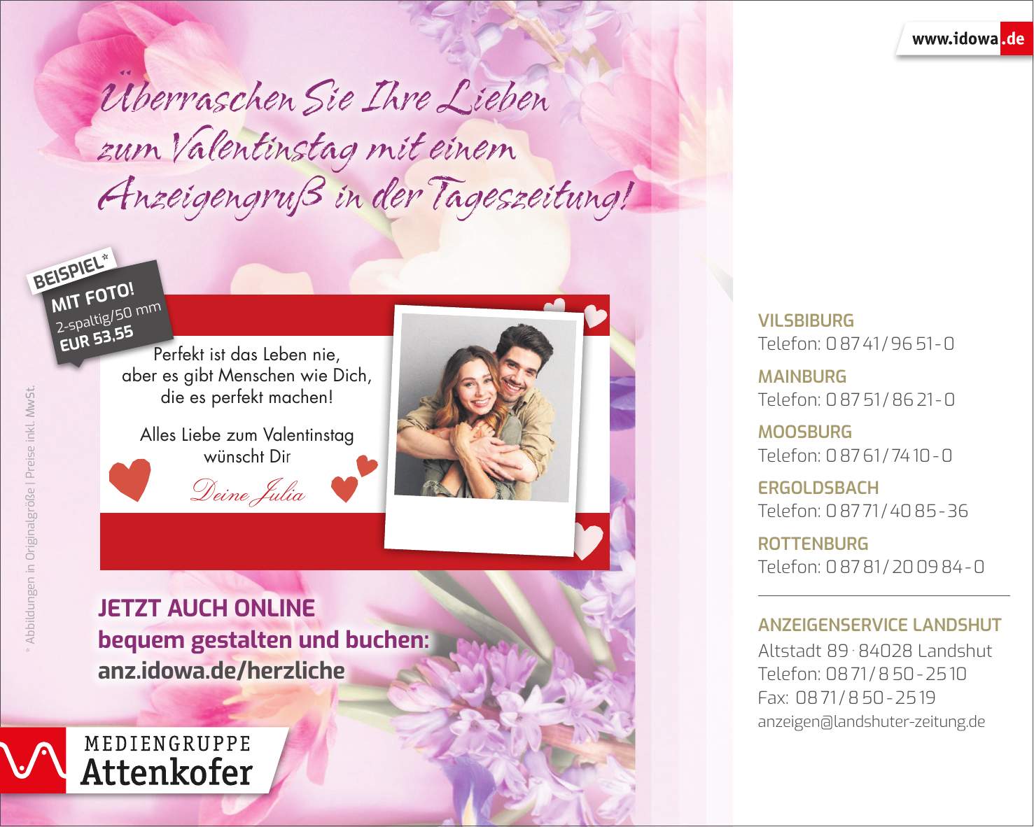 * Abbildungen in Originalgröße | Preise inkl. MwSt.Jetzt auch online bequem gestalten und buchen: anz.idowa.de/herzlicheÜberraschen Sie Ihre Lieben zum Valentinstag mit einem Anzeigengruß in der Tageszeitung!Vilsbiburg Telefon: *** Mainburg Telefon: *** Moosburg Telefon: *** Ergoldsbach Telefon: *** Rottenburg Telefon: *** Anzeigenservice Landshut Altstadt *** Landshut Telefon: *** Fax: *** anzeigen@landshuter-zeitung.de2-spaltig/50 mm EUR 53,55MIT FOTO!BEISPIEL*1-spaltig/50 mm EUR 38,08BEISPIEL*