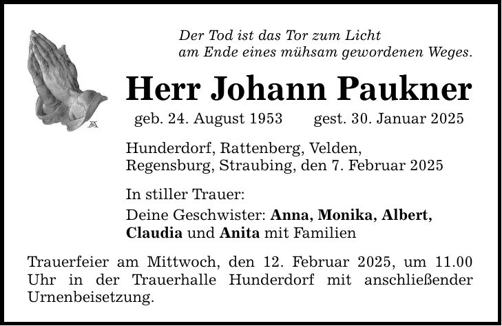 Der Tod ist das Tor zum Lichtam Ende eines mühsam gewordenen Weges.Herr Johann Pauknergeb. 24. August 1953 gest. 30. Januar 2025Hunderdorf, Rattenberg, Velden,Regensburg, Straubing, den 7. Februar 2025In stiller Trauer:Deine Geschwister: Anna, Monika, Albert, Claudia und Anita mit FamilienTrauerfeier am Mittwoch, den 12. Februar 2025, um 11.00 Uhr in der Trauerhalle Hunderdorf mit anschließender ­Urnenbeisetzung.