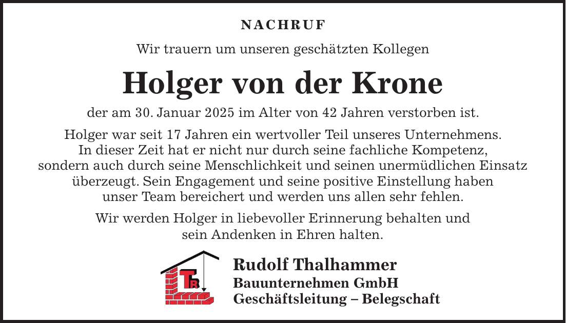 Nachruf Wir trauern um unseren geschätzten Kollegen Holger von der Krone der am 30. Januar 2025 im Alter von 42 Jahren verstorben ist. Holger war seit 17 Jahren ein wertvoller Teil unseres Unternehmens. In dieser Zeit hat er nicht nur durch seine fachliche Kompetenz, sondern auch durch seine Menschlichkeit und seinen unermüdlichen Einsatz überzeugt. Sein Engagement und seine positive Einstellung haben unser Team bereichert und werden uns allen sehr fehlen. Wir werden Holger in liebevoller Erinnerung behalten und sein Andenken in Ehren halten. Rudolf Thalhammer Bauunternehmen GmbH Geschäftsleitung - Belegschaft