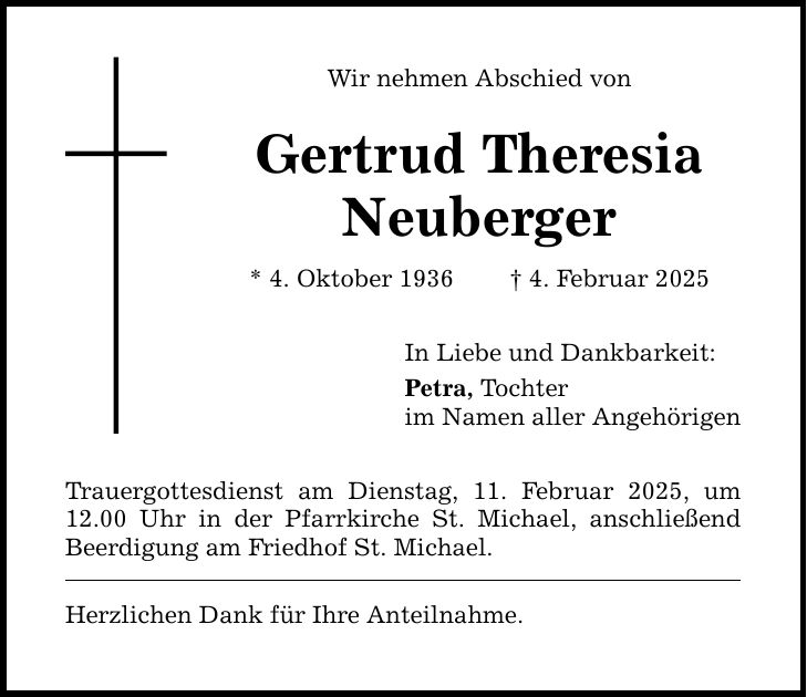 Wir nehmen Abschied von Gertrud Theresia Neuberger * 4. Oktober 1936 _ 4. Februar 2025 Trauergottesdienst am Dienstag, 11. Februar 2025, um 12.00 Uhr in der Pfarrkirche St. Michael, anschließend Beerdigung am Friedhof St. Michael. Herzlichen Dank für Ihre Anteilnahme. In Liebe und Dankbarkeit: Petra, Tochter im Namen aller Angehörigen