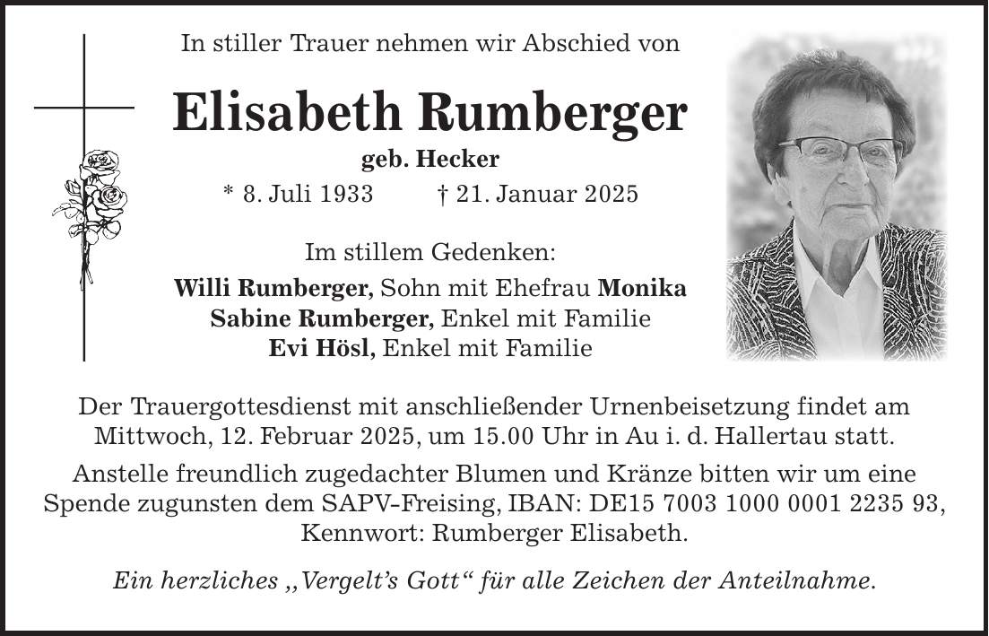  In stiller Trauer nehmen wir Abschied von Elisabeth Rumberger geb. Hecker * 8. Juli 1933 + 21. Januar 2025 Im stillem Gedenken: Willi Rumberger, Sohn mit Ehefrau Monika Sabine Rumberger, Enkel mit Familie Evi Hösl, Enkel mit Familie Der Trauergottesdienst mit anschließender Urnenbeisetzung findet am Mittwoch, 12. Februar 2025, um 15.00 Uhr in Au i. d. Hallertau statt. Anstelle freundlich zugedachter Blumen und Kränze bitten wir um eine Spende zugunsten dem SAPV-Freising, IBAN: DE***, Kennwort: Rumberger Elisabeth. Ein herzliches ,,Vergelt's Gott' für alle Zeichen der Anteilnahme.