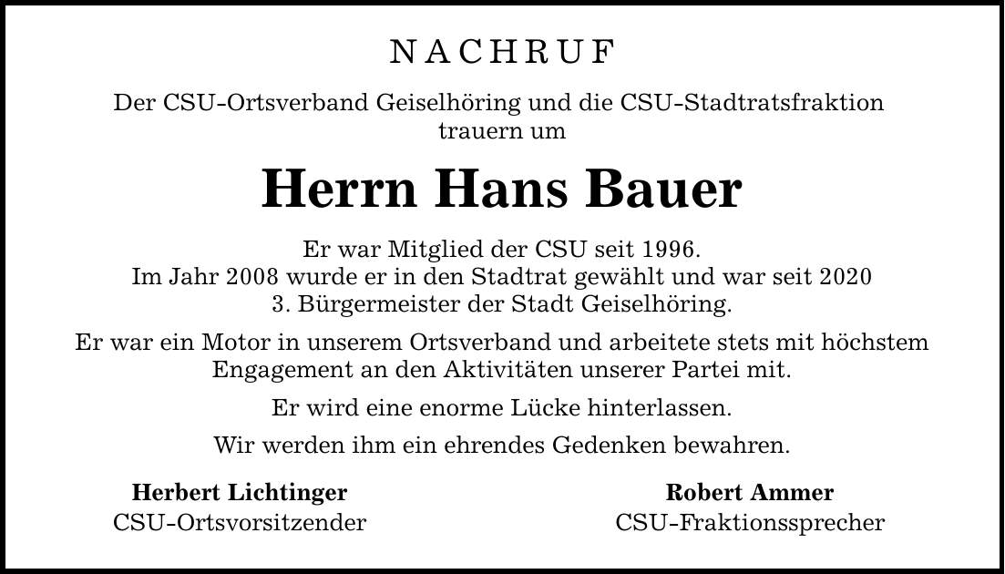 Nachruf Der CSU-Ortsverband Geiselhöring und die CSU-Stadtratsfraktion trauern um Herrn Hans Bauer Er war Mitglied der CSU seit 1996. Im Jahr 2008 wurde er in den Stadtrat gewählt und war seit 2020 3. Bürgermeister der Stadt Geiselhöring. Er war ein Motor in unserem Ortsverband und arbeitete stets mit höchstem Engagement an den Aktivitäten unserer Partei mit. Er wird eine enorme Lücke hinterlassen. Wir werden ihm ein ehrendes Gedenken bewahren. Herbert Lichtinger Robert Ammer CSU-Ortsvorsitzender CSU-Fraktionssprecher