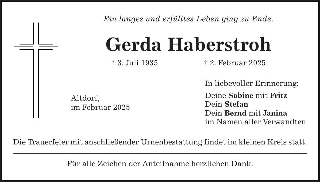 Ein langes und erfülltes Leben ging zu Ende. Gerda Haberstroh * 3. Juli 1935 + 2. Februar 2025 In liebevoller Erinnerung: Deine Sabine mit Fritz Dein Stefan Dein Bernd mit Janina im Namen aller Verwandten Die Trauerfeier mit anschließender Urnenbestattung findet im kleinen Kreis statt. Für alle Zeichen der Anteilnahme herzlichen Dank.Altdorf, im Februar 2025