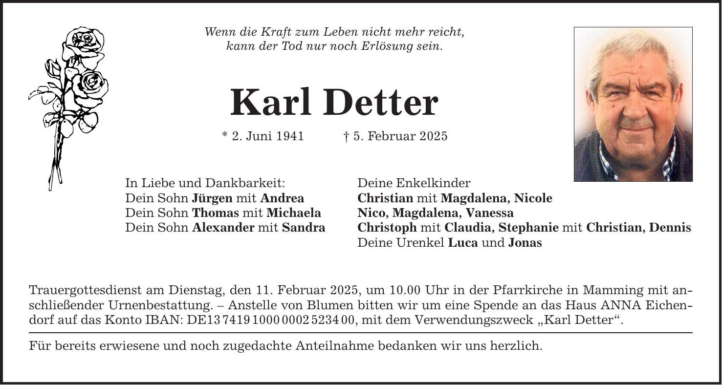 Wenn die Kraft zum Leben nicht mehr reicht, kann der Tod nur noch Erlösung sein. Karl Detter * 2. Juni 1941 _ 5. Februar 2025 In Liebe und Dankbarkeit: Deine Enkelkinder Dein Sohn Jürgen mit Andrea Christian mit Magdalena, Nicole Dein Sohn Thomas mit Michaela Nico, Magdalena, Vanessa Dein Sohn Alexander mit Sandra Christoph mit Claudia, Stephanie mit Christian, Dennis Deine Urenkel Luca und Jonas Trauergottesdienst am Dienstag, den 11. Februar 2025, um 10.00 Uhr in der Pfarrkirche in Mamming mit anschließender Urnenbestattung. - Anstelle von Blumen bitten wir um eine Spende an das Haus ANNA Eichendorf auf das Konto IBAN: DE***, mit dem Verwendungszweck 