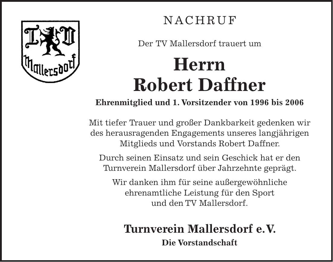 NACHRUF Der TV Mallersdorf trauert um Herrn Robert Daffner Ehrenmitglied und 1. Vorsitzender von 1996 bis 2006 Mit tiefer Trauer und großer Dankbarkeit gedenken wir des herausragenden Engagements unseres langjährigen Mitglieds und Vorstands Robert Daffner. Durch seinen Einsatz und sein Geschick hat er den Turnverein Mallersdorf über Jahrzehnte geprägt. Wir danken ihm für seine außergewöhnliche ehrenamtliche Leistung für den Sport und den TV Mallersdorf. Turnverein Mallersdorf e.V. Die Vorstandschaft